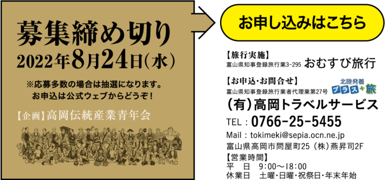 募集締め切り 2022年8月24日（水） ※応募多数の場合は抽選になります。お申し込みはこちら　【旅行実施】富山県知事登録旅行業3-295 おむすび旅行　【お申込・お問合せ】　富山県知事登録旅行業者代理業第27号 （有）高岡トラベルサービスTEL : 0766-25-5455 Mail : tokimeki@sepia.ocn.ne.jp 富山県高岡市問屋町25 （株）燕昇司2F 【営業時間】 平　日　9：00〜18：00 休業日　土曜・日曜・祝祭日・年末年始